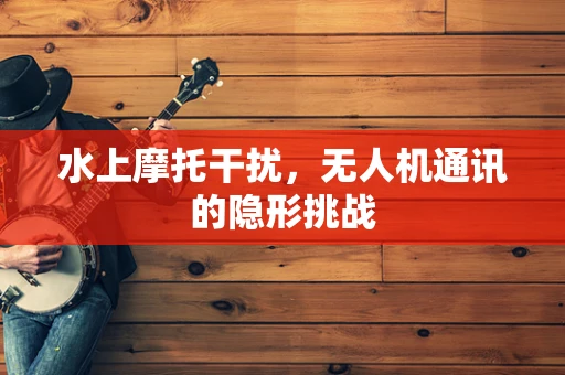 水上摩托干扰，无人机通讯的隐形挑战
