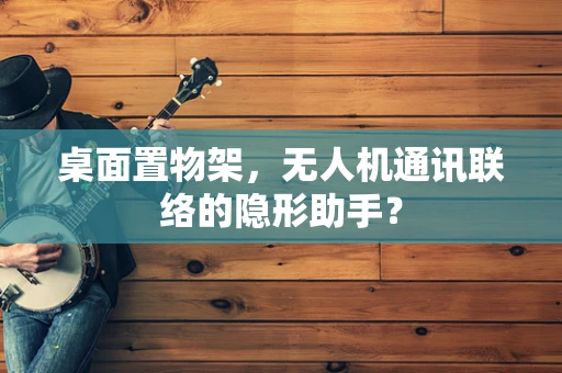 桌面置物架，无人机通讯联络的隐形助手？