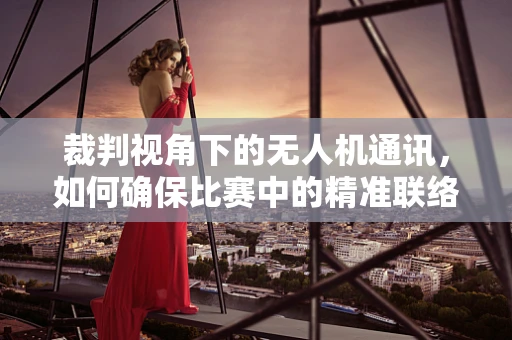 裁判视角下的无人机通讯，如何确保比赛中的精准联络？