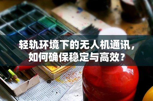 轻轨环境下的无人机通讯，如何确保稳定与高效？