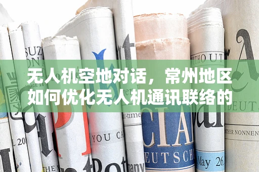 无人机空地对话，常州地区如何优化无人机通讯联络的稳定性与安全性？