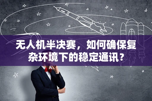 无人机半决赛，如何确保复杂环境下的稳定通讯？