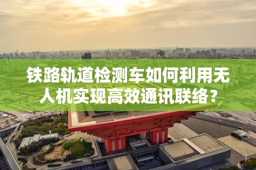 铁路轨道检测车如何利用无人机实现高效通讯联络？