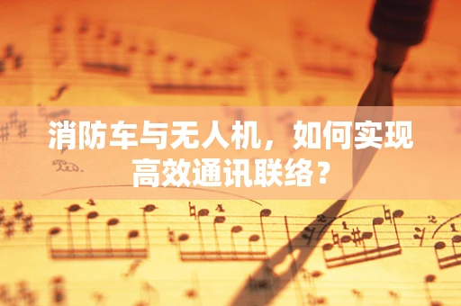 消防车与无人机，如何实现高效通讯联络？