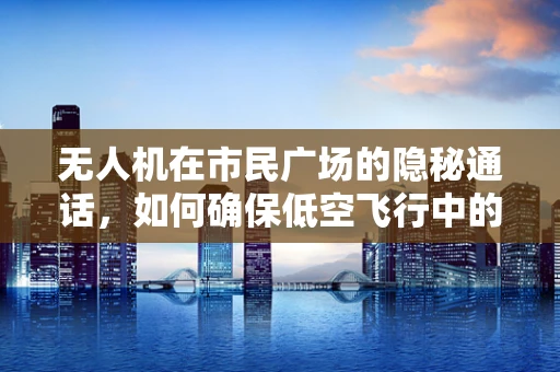 无人机在市民广场的隐秘通话，如何确保低空飞行中的安全通讯？