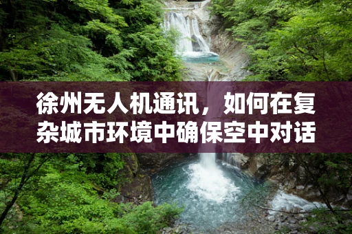 徐州无人机通讯，如何在复杂城市环境中确保空中对话的清晰与稳定？
