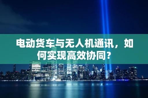 电动货车与无人机通讯，如何实现高效协同？