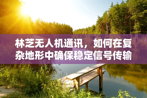 林芝无人机通讯，如何在复杂地形中确保稳定信号传输？