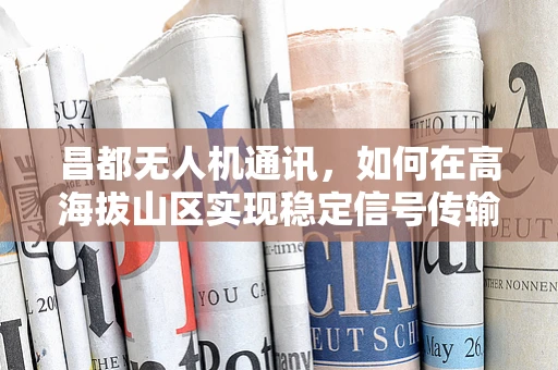 昌都无人机通讯，如何在高海拔山区实现稳定信号传输？