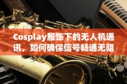 Cosplay服饰下的无人机通讯，如何确保信号畅通无阻？