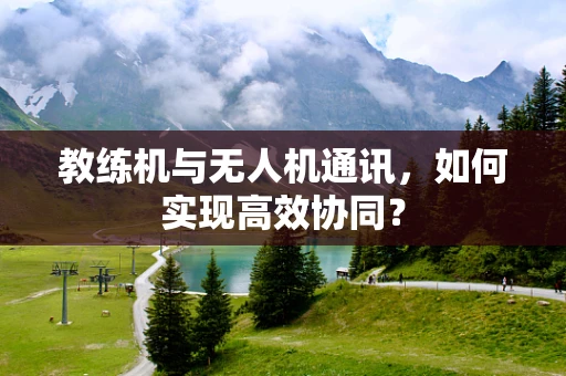 教练机与无人机通讯，如何实现高效协同？