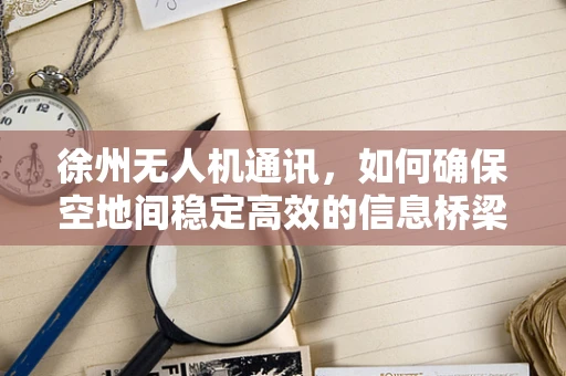 徐州无人机通讯，如何确保空地间稳定高效的信息桥梁？
