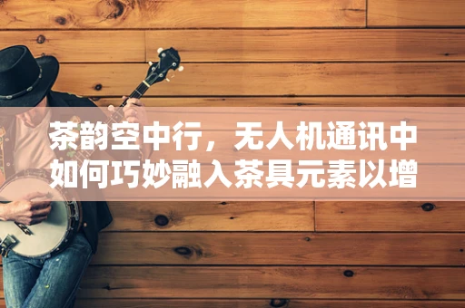 茶韵空中行，无人机通讯中如何巧妙融入茶具元素以增强信号稳定性？