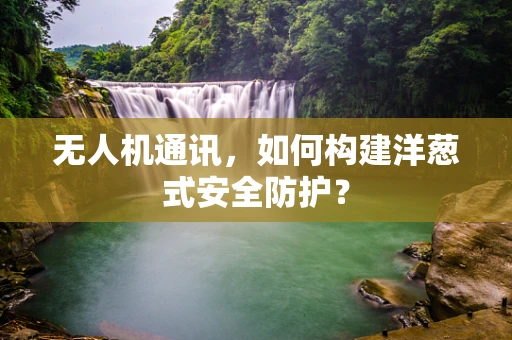 无人机通讯，如何构建洋葱式安全防护？