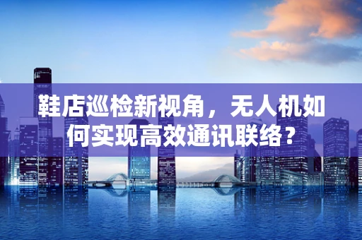 鞋店巡检新视角，无人机如何实现高效通讯联络？