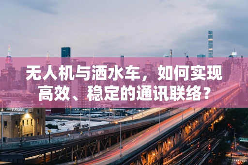 无人机与洒水车，如何实现高效、稳定的通讯联络？
