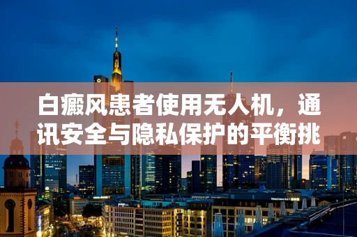 白癜风患者使用无人机，通讯安全与隐私保护的平衡挑战