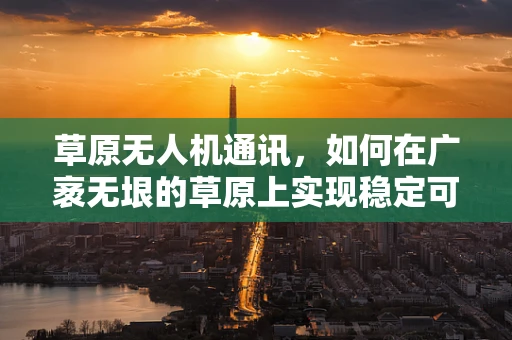 草原无人机通讯，如何在广袤无垠的草原上实现稳定可靠的通讯联络？