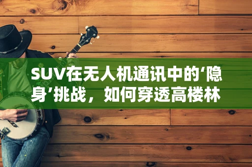 SUV在无人机通讯中的‘隐身’挑战，如何穿透高楼林立的城市？
