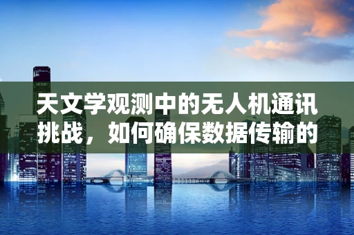 天文学观测中的无人机通讯挑战，如何确保数据传输的稳定与安全？