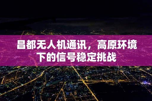 昌都无人机通讯，高原环境下的信号稳定挑战