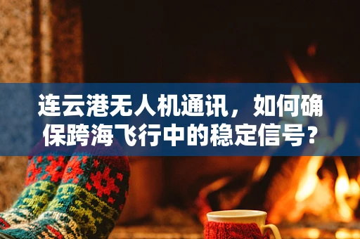 连云港无人机通讯，如何确保跨海飞行中的稳定信号？