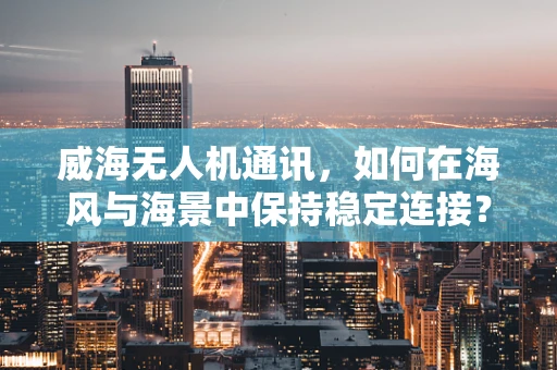 威海无人机通讯，如何在海风与海景中保持稳定连接？