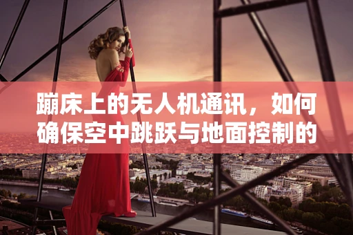 蹦床上的无人机通讯，如何确保空中跳跃与地面控制的无缝对接？