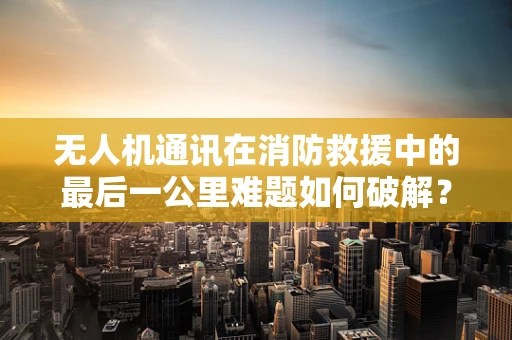 无人机通讯在消防救援中的最后一公里难题如何破解？