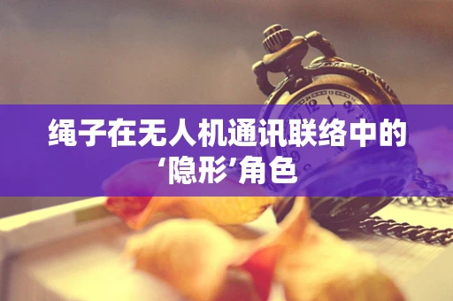 绳子在无人机通讯联络中的‘隐形’角色