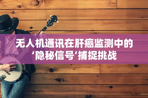 无人机通讯在肝癌监测中的‘隐秘信号’捕捉挑战