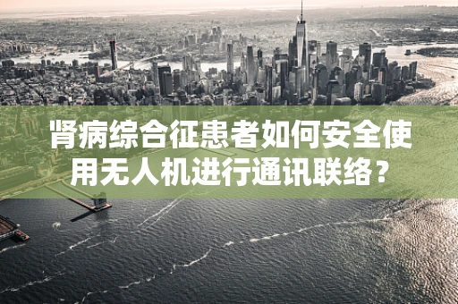 肾病综合征患者如何安全使用无人机进行通讯联络？
