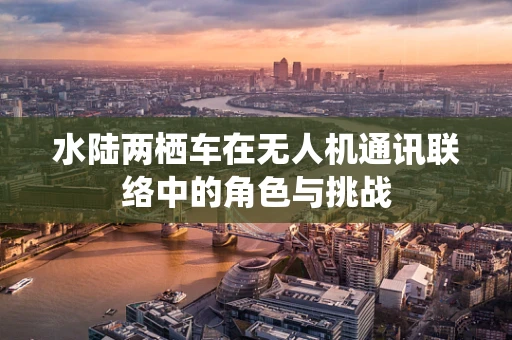 水陆两栖车在无人机通讯联络中的角色与挑战