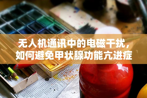 无人机通讯中的电磁干扰，如何避免甲状腺功能亢进症患者的潜在风险？