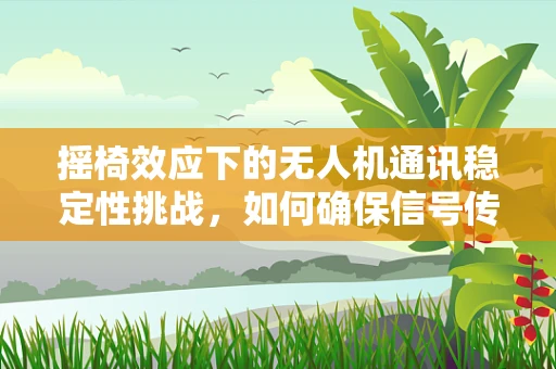 摇椅效应下的无人机通讯稳定性挑战，如何确保信号传输的‘稳坐泰山’？