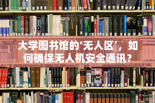 大学图书馆的‘无人区’，如何确保无人机安全通讯？