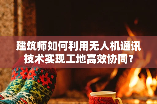 建筑师如何利用无人机通讯技术实现工地高效协同？