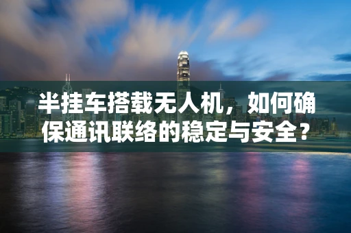 半挂车搭载无人机，如何确保通讯联络的稳定与安全？