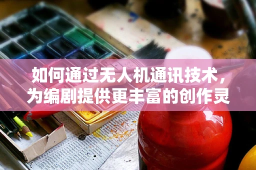 如何通过无人机通讯技术，为编剧提供更丰富的创作灵感？