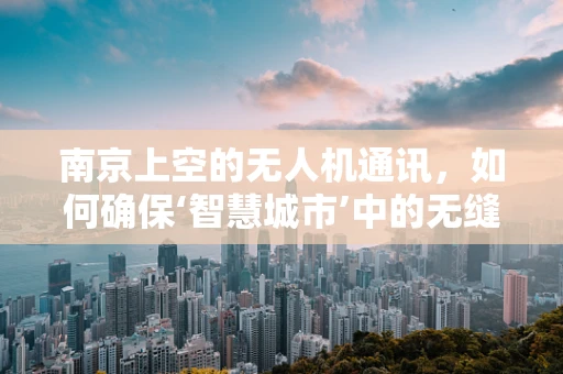 南京上空的无人机通讯，如何确保‘智慧城市’中的无缝连接？