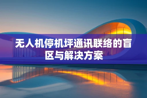 无人机停机坪通讯联络的盲区与解决方案
