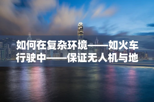如何在复杂环境——如火车行驶中——保证无人机与地面控制站的稳定通讯？