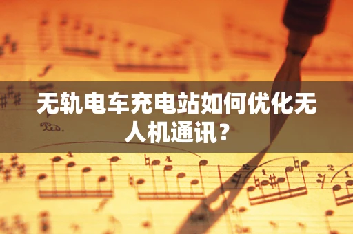 无轨电车充电站如何优化无人机通讯？