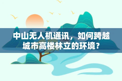 中山无人机通讯，如何跨越城市高楼林立的环境？