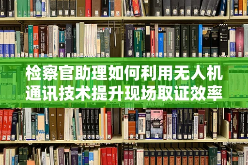 检察官助理如何利用无人机通讯技术提升现场取证效率？