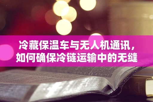 冷藏保温车与无人机通讯，如何确保冷链运输中的无缝连接？