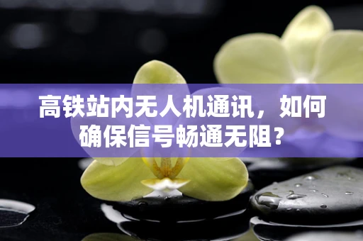 高铁站内无人机通讯，如何确保信号畅通无阻？