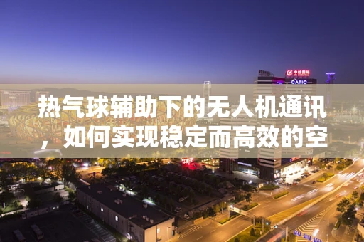 热气球辅助下的无人机通讯，如何实现稳定而高效的空中桥梁？
