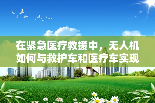在紧急医疗救援中，无人机如何与救护车和医疗车实现高效通讯？