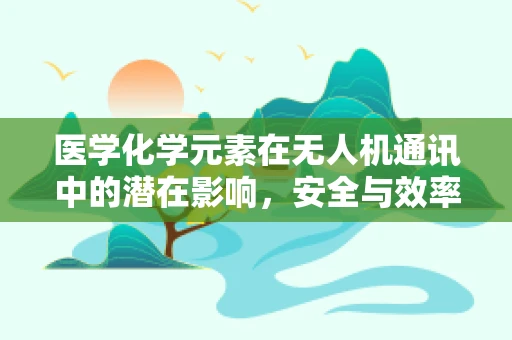 医学化学元素在无人机通讯中的潜在影响，安全与效率的双重考量